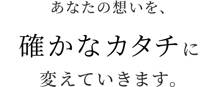 あなたの想いを、確かなカタチに変えていきます。
