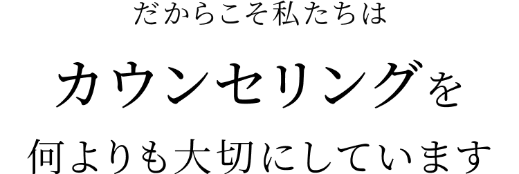 だからこそ私たちはカウンセリングを何よりも大切にしています